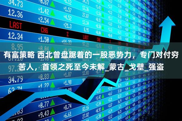 有富策略 西北曾盘踞着的一股恶势力，专门对付穷苦人，首领之死至今未解_蒙古_戈壁_强盗