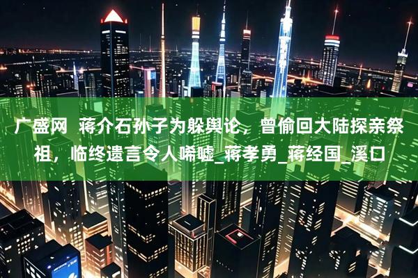 广盛网  蒋介石孙子为躲舆论，曾偷回大陆探亲祭祖，临终遗言令人唏嘘_蒋孝勇_蒋经国_溪口
