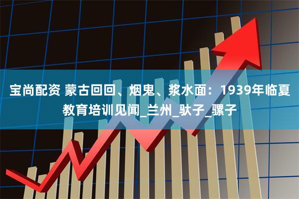 宝尚配资 蒙古回回、烟鬼、浆水面：1939年临夏教育培训见闻_兰州_驮子_骡子