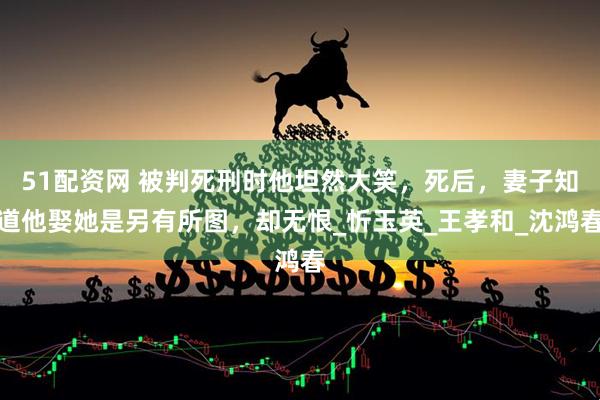 51配资网 被判死刑时他坦然大笑，死后，妻子知道他娶她是另有所图，却无恨_忻玉英_王孝和_沈鸿春