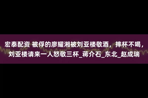 宏泰配资 被俘的廖耀湘被刘亚楼敬酒，摔杯不喝，刘亚楼请来一人怒敬三杯_蒋介石_东北_赵成瑞