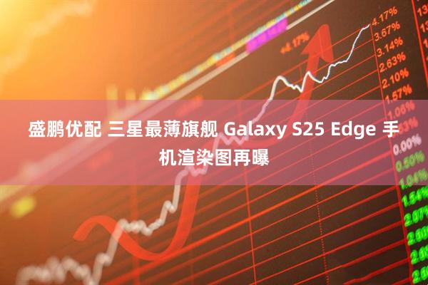 盛鹏优配 三星最薄旗舰 Galaxy S25 Edge 手机渲染图再曝