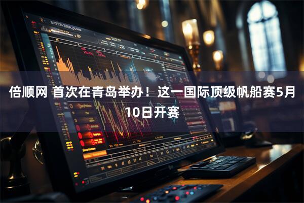 倍顺网 首次在青岛举办！这一国际顶级帆船赛5月10日开赛