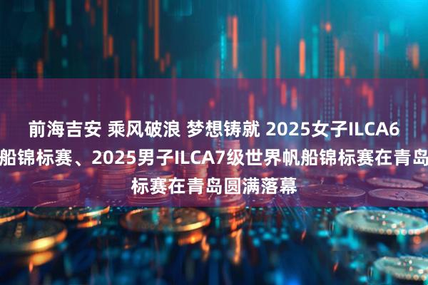 前海吉安 乘风破浪 梦想铸就 2025女子ILCA6级世界帆船锦标赛、2025男子ILCA7级世界帆船锦标赛在青岛圆满落幕