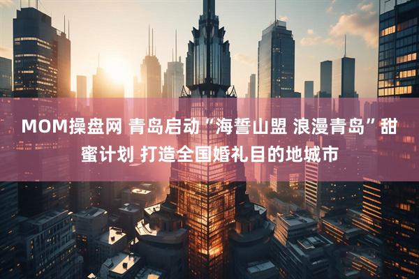 MOM操盘网 青岛启动“海誓山盟 浪漫青岛”甜蜜计划 打造全国婚礼目的地城市