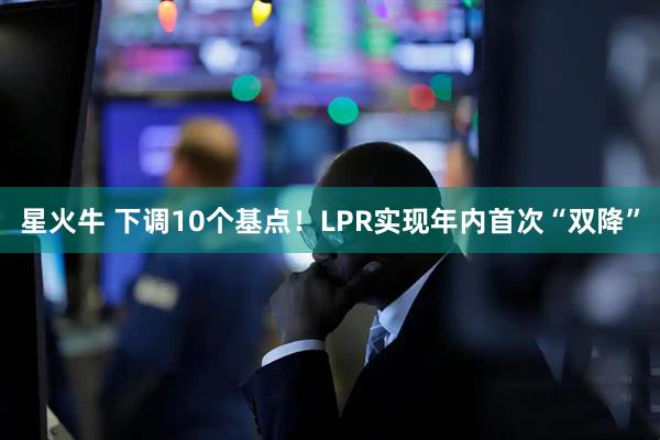 星火牛 下调10个基点！LPR实现年内首次“双降”
