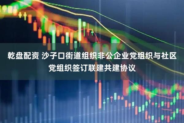 乾盘配资 沙子口街道组织非公企业党组织与社区党组织签订联建共建协议