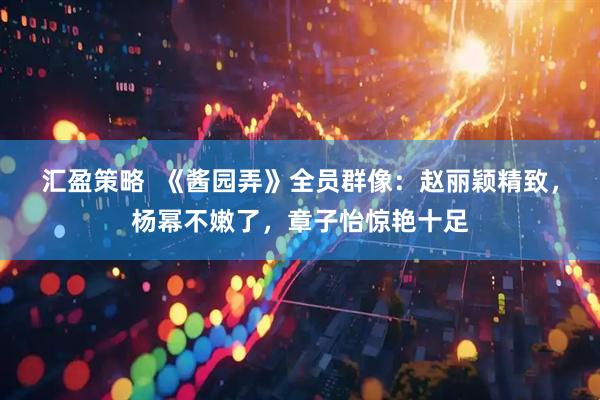 汇盈策略  《酱园弄》全员群像：赵丽颖精致，杨幂不嫩了，章子怡惊艳十足