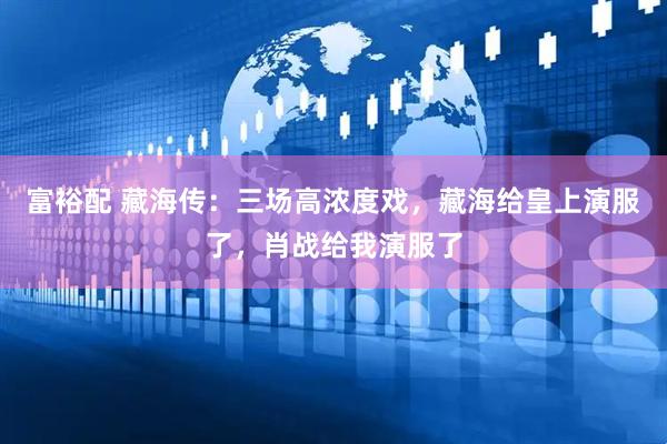 富裕配 藏海传：三场高浓度戏，藏海给皇上演服了，肖战给我演服了