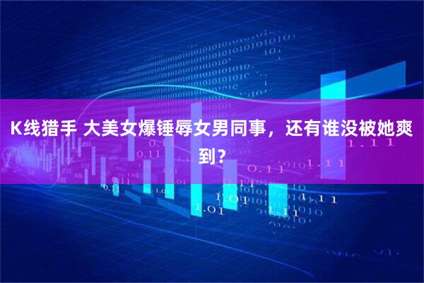 K线猎手 大美女爆锤辱女男同事，还有谁没被她爽到？