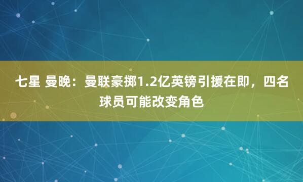 七星 曼晚：曼联豪掷1.2亿英镑引援在即，四名球员可能改变角色