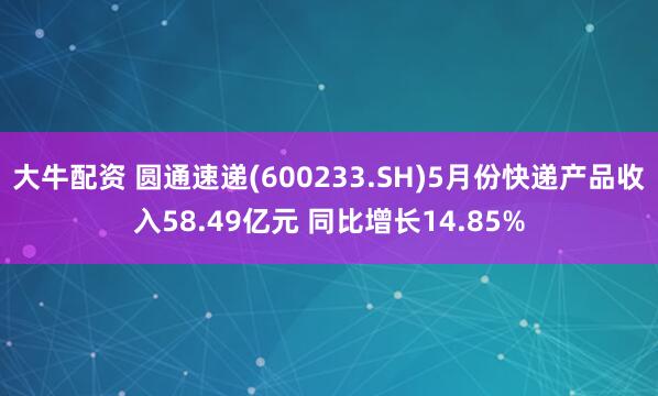 大牛配资 圆通速递(600233.SH)5月份快递产品收入58.49亿元 同比增长14.85%