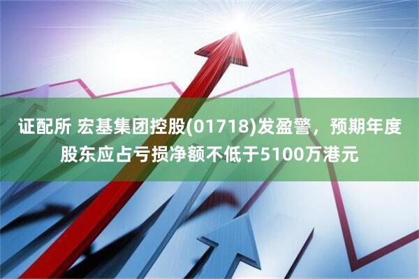 证配所 宏基集团控股(01718)发盈警，预期年度股东应占亏损净额不低于5100万港元