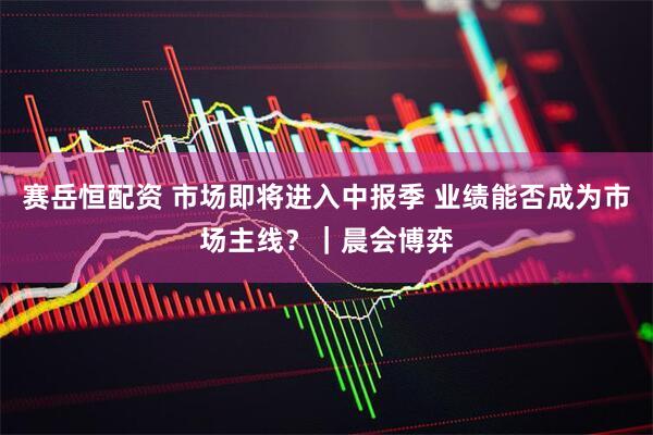 赛岳恒配资 市场即将进入中报季 业绩能否成为市场主线？｜晨会博弈