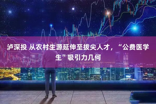 泸深投 从农村生源延伸至拔尖人才，“公费医学生”吸引力几何