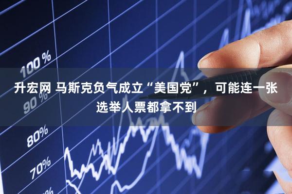 升宏网 马斯克负气成立“美国党”，可能连一张选举人票都拿不到