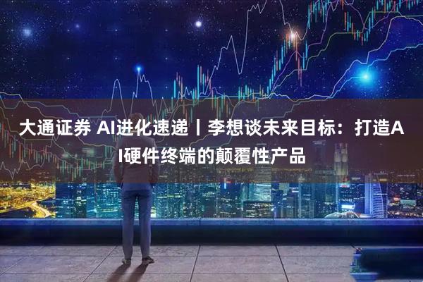 大通证券 AI进化速递丨李想谈未来目标：打造AI硬件终端的颠覆性产品