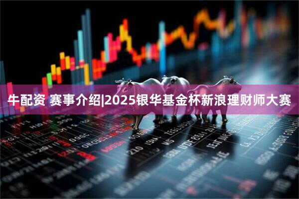 牛配资 赛事介绍|2025银华基金杯新浪理财师大赛