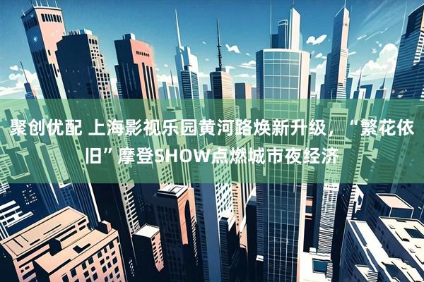 聚创优配 上海影视乐园黄河路焕新升级，“繁花依旧”摩登SHOW点燃城市夜经济