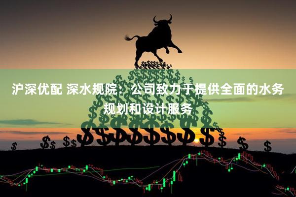 沪深优配 深水规院：公司致力于提供全面的水务规划和设计服务