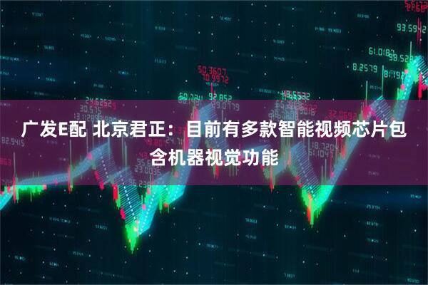 广发E配 北京君正：目前有多款智能视频芯片包含机器视觉功能