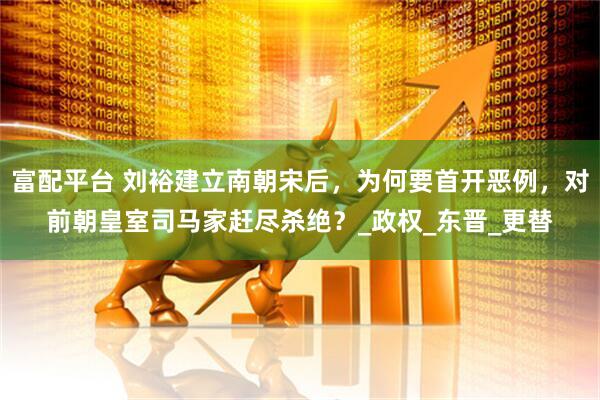富配平台 刘裕建立南朝宋后，为何要首开恶例，对前朝皇室司马家赶尽杀绝？_政权_东晋_更替