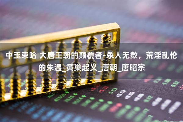 中玉束哈 大唐王朝的颠覆者-杀人无数，荒淫乱伦的朱温_黄巢起义_唐朝_唐昭宗
