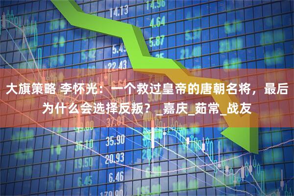 大旗策略 李怀光：一个救过皇帝的唐朝名将，最后为什么会选择反叛？_嘉庆_茹常_战友