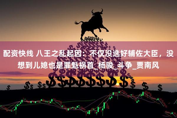 配资快线 八王之乱起因：不仅没选好辅佐大臣，没想到儿媳也是罪魁祸首_杨骏_斗争_贾南风