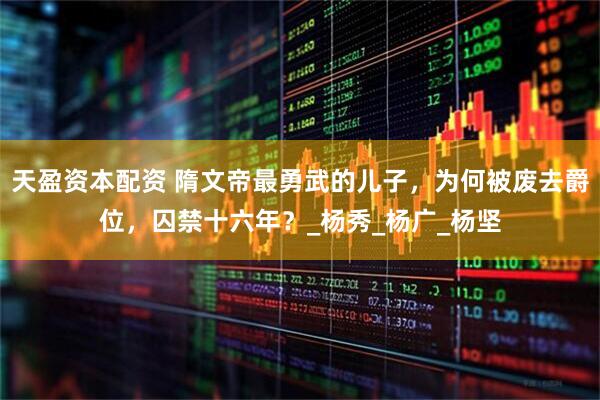 天盈资本配资 隋文帝最勇武的儿子，为何被废去爵位，囚禁十六年？_杨秀_杨广_杨坚