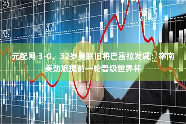 元配网 3-0，32岁曼联旧将巴雷拉发威：率南美劲旅提前一轮晋级世界杯