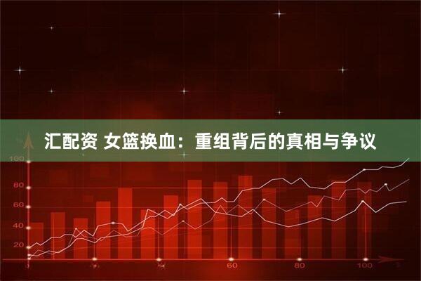 汇配资 女篮换血：重组背后的真相与争议