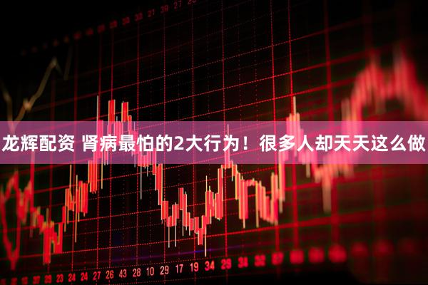 龙辉配资 肾病最怕的2大行为！很多人却天天这么做
