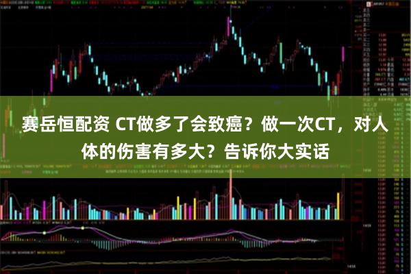 赛岳恒配资 CT做多了会致癌？做一次CT，对人体的伤害有多大？告诉你大实话