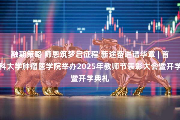 融期策略 师恩筑梦启征程 新途奋进谱华章 | 首都医科大学肿瘤医学院举办2025年教师节表彰大会暨开学典礼
