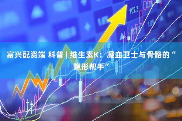 富兴配资端 科普 | 维生素K：凝血卫士与骨骼的“隐形帮手”