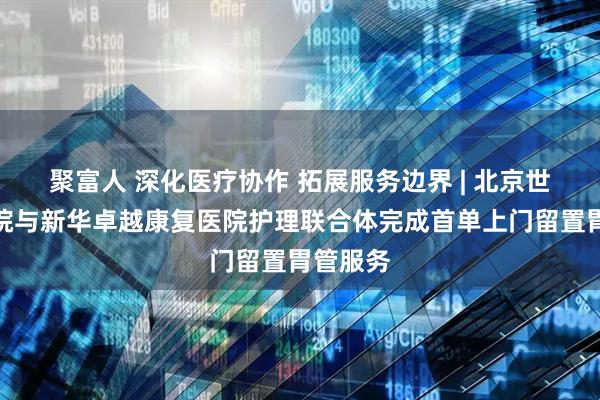 聚富人 深化医疗协作 拓展服务边界 | 北京世纪坛医院与新华卓越康复医院护理联合体完成首单上门留置胃管服务