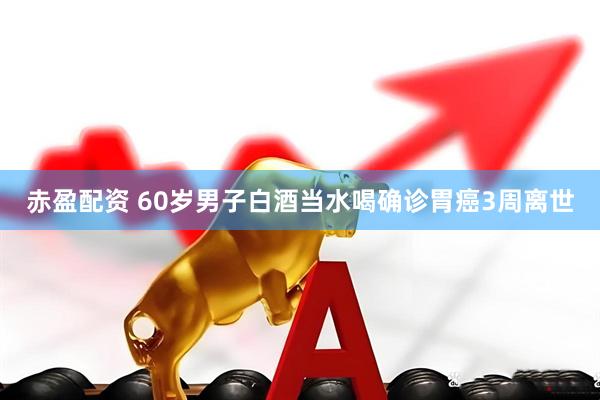 赤盈配资 60岁男子白酒当水喝确诊胃癌3周离世