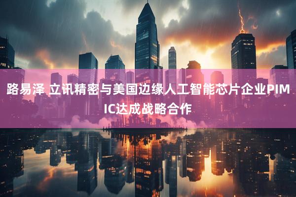 路易泽 立讯精密与美国边缘人工智能芯片企业PIMIC达成战略合作