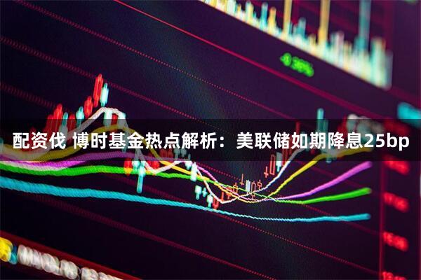 配资伐 博时基金热点解析：美联储如期降息25bp