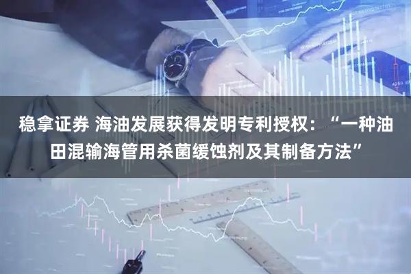 稳拿证券 海油发展获得发明专利授权：“一种油田混输海管用杀菌缓蚀剂及其制备方法”