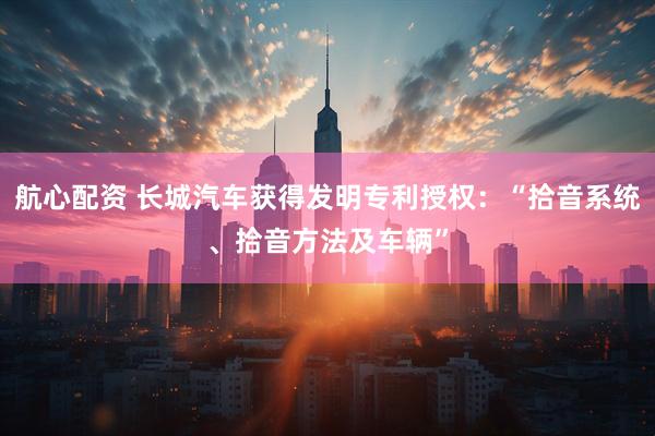 航心配资 长城汽车获得发明专利授权：“拾音系统、拾音方法及车辆”