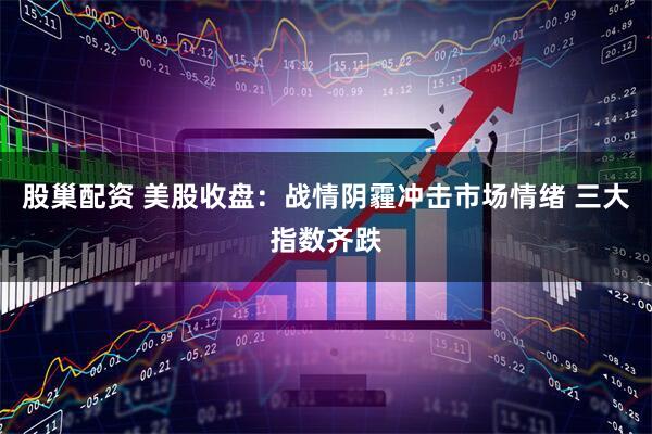 股巢配资 美股收盘：战情阴霾冲击市场情绪 三大指数齐跌