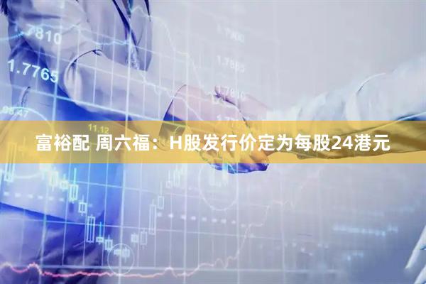 富裕配 周六福：H股发行价定为每股24港元