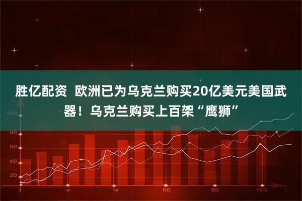 胜亿配资  欧洲已为乌克兰购买20亿美元美国武器！乌克兰购买上百架“鹰狮”