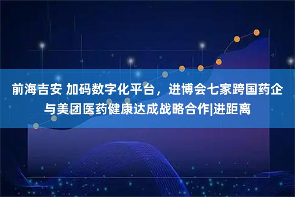 前海吉安 加码数字化平台，进博会七家跨国药企与美团医药健康达成战略合作|进距离