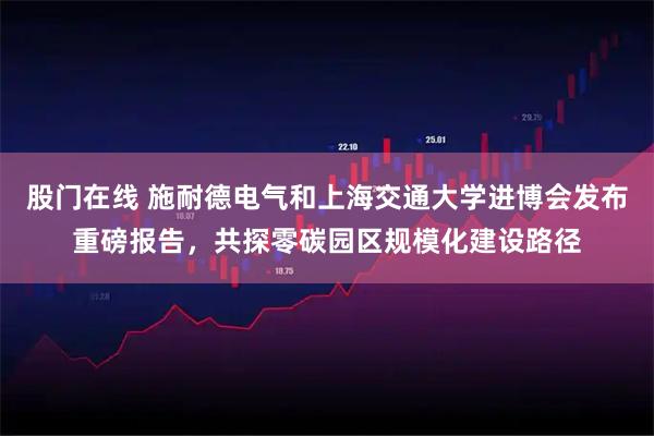 股门在线 施耐德电气和上海交通大学进博会发布重磅报告，共探零碳园区规模化建设路径