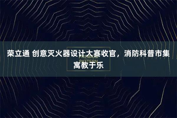 荣立通 创意灭火器设计大赛收官，消防科普市集寓教于乐