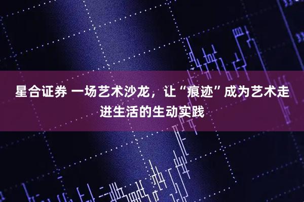 星合证券 一场艺术沙龙，让“痕迹”成为艺术走进生活的生动实践