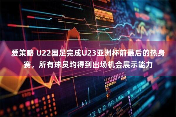 爱策略 U22国足完成U23亚洲杯前最后的热身赛，所有球员均得到出场机会展示能力